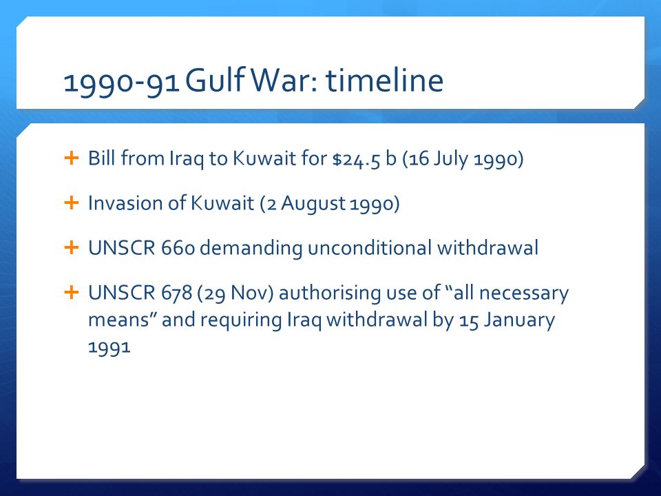 Gulf War: timeline  Bill from Iraq to Kuwait for $24.5 b (16 July 1990)  Invasion of Kuwait (2 August 1990)  UNSCR 660 demanding unconditional withdrawal  UNSCR 678 (29 Nov) authorising use of all necessary means and requiring Iraq withdrawal by 15 January 1991