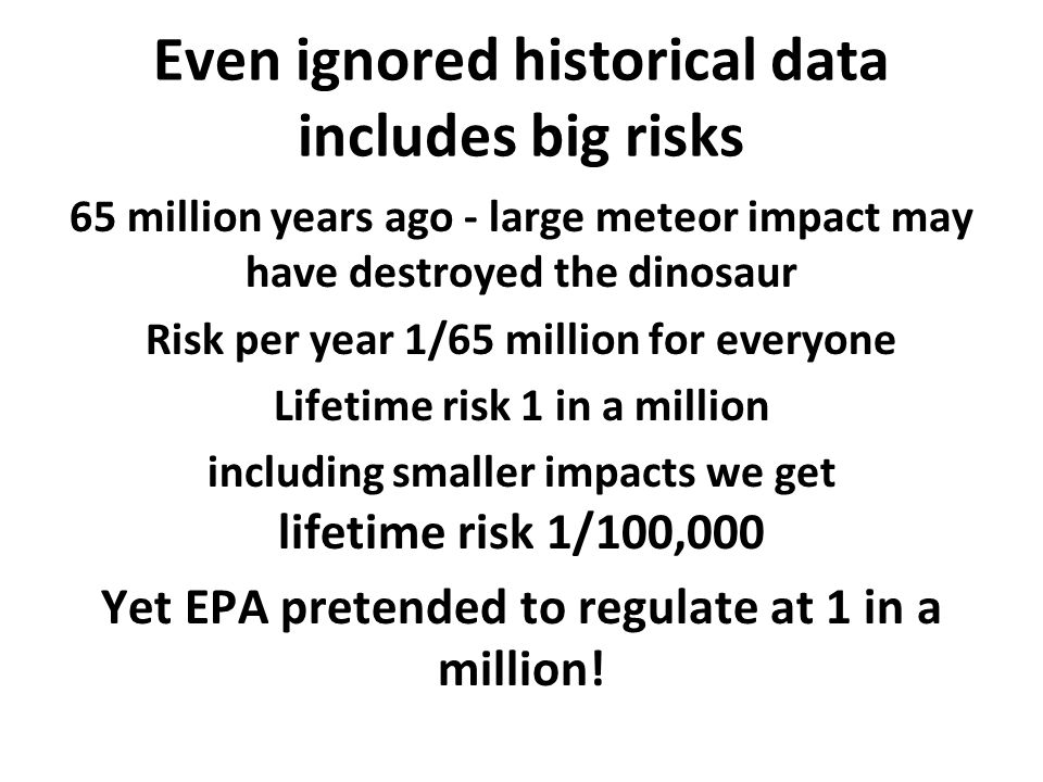 Even ignored historical data includes big risks 65 million years ago - large meteor impact may have destroyed the dinosaur Risk per year 1/65 million for everyone Lifetime risk 1 in a million including smaller impacts we get lifetime risk 1/100,000 Yet EPA pretended to regulate at 1 in a million!