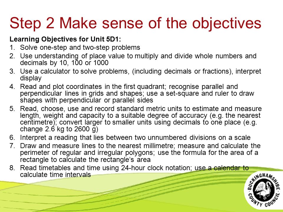 Step 2 Make sense of the objectives Learning Objectives for Unit 5D1: 1.Solve one-step and two-step problems 2.Use understanding of place value to multiply and divide whole numbers and decimals by 10, 100 or Use a calculator to solve problems, (including decimals or fractions), interpret display 4.Read and plot coordinates in the first quadrant; recognise parallel and perpendicular lines in grids and shapes; use a set-square and ruler to draw shapes with perpendicular or parallel sides 5.Read, choose, use and record standard metric units to estimate and measure length, weight and capacity to a suitable degree of accuracy (e.g.