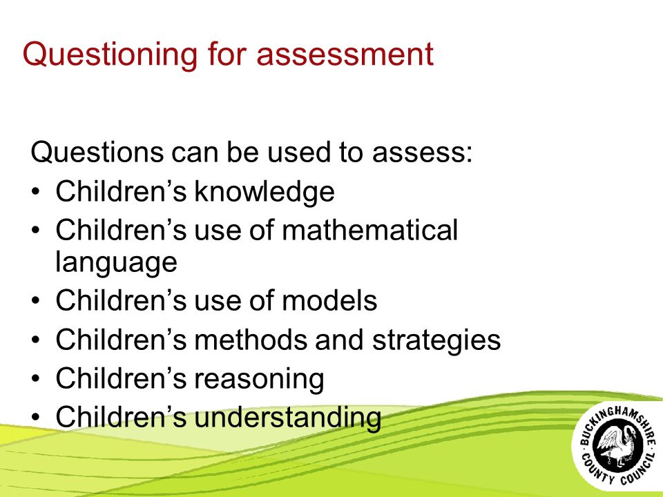 Questioning for assessment Questions can be used to assess: Children’s knowledge Children’s use of mathematical language Children’s use of models Children’s methods and strategies Children’s reasoning Children’s understanding