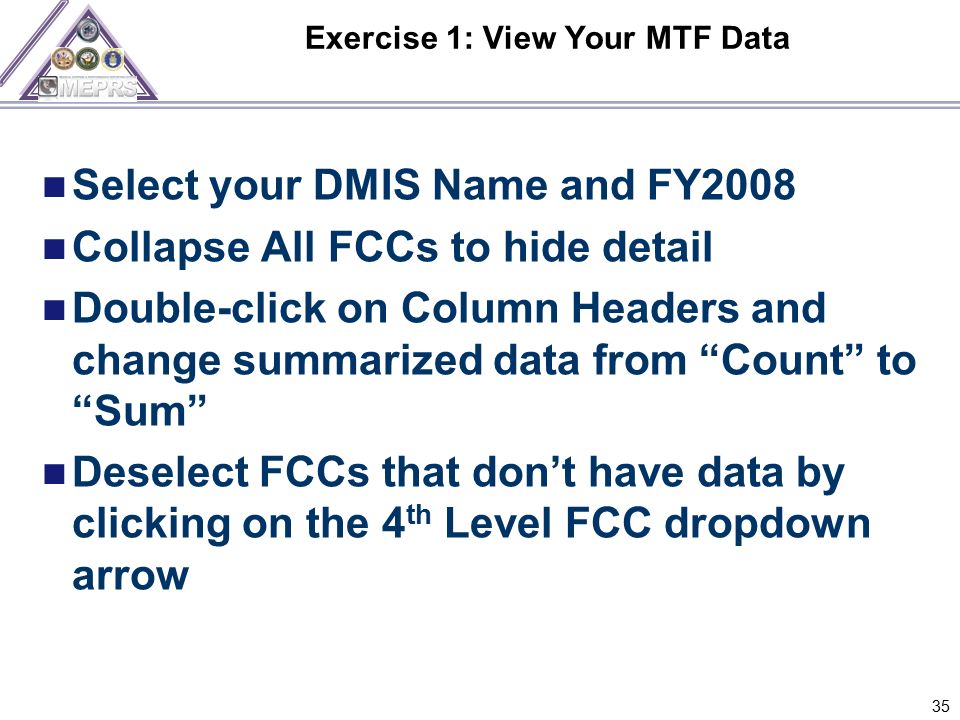 Exercise 1: View Your MTF Data 35 Select your DMIS Name and FY2008 Collapse All FCCs to hide detail Double-click on Column Headers and change summarized data from Count to Sum Deselect FCCs that don’t have data by clicking on the 4 th Level FCC dropdown arrow