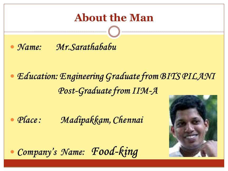 About the Man Name: Mr.Sarathababu Education: Engineering Graduate from BITS PILANI Post-Graduate from IIM-A Place : Madipakkam, Chennai Company’s Name: Food-king