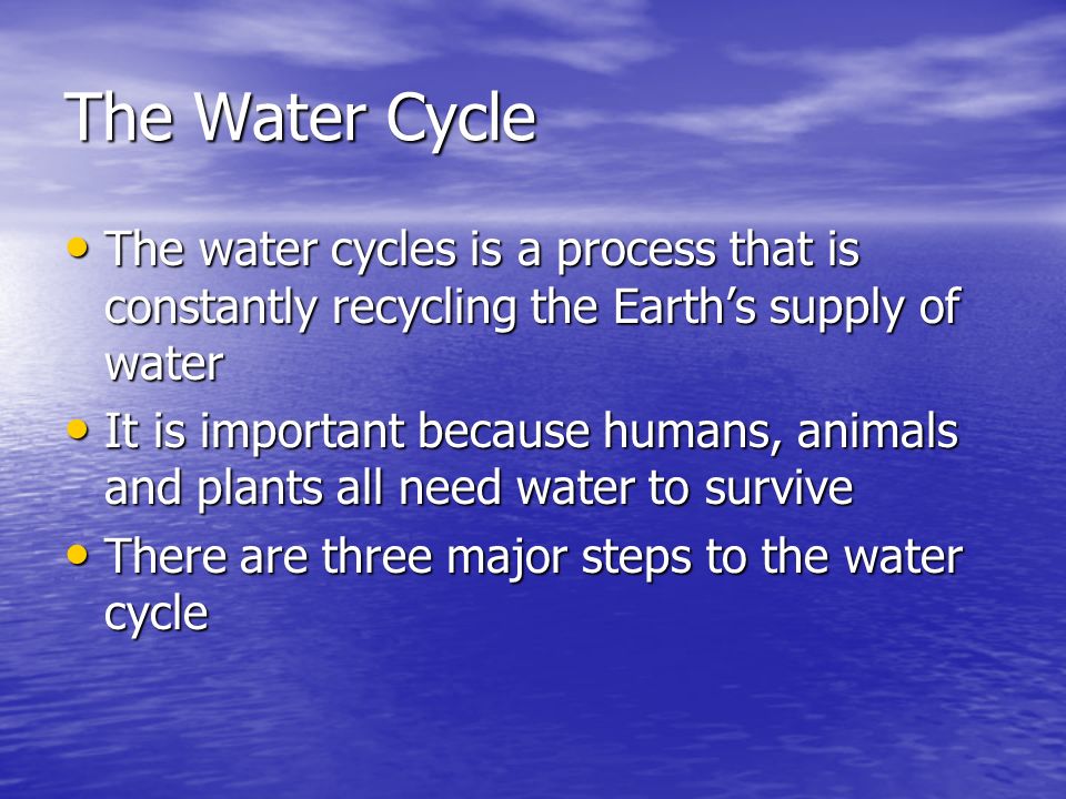 The Water Cycle The water cycles is a process that is constantly recycling the Earth’s supply of water The water cycles is a process that is constantly recycling the Earth’s supply of water It is important because humans, animals and plants all need water to survive It is important because humans, animals and plants all need water to survive There are three major steps to the water cycle There are three major steps to the water cycle