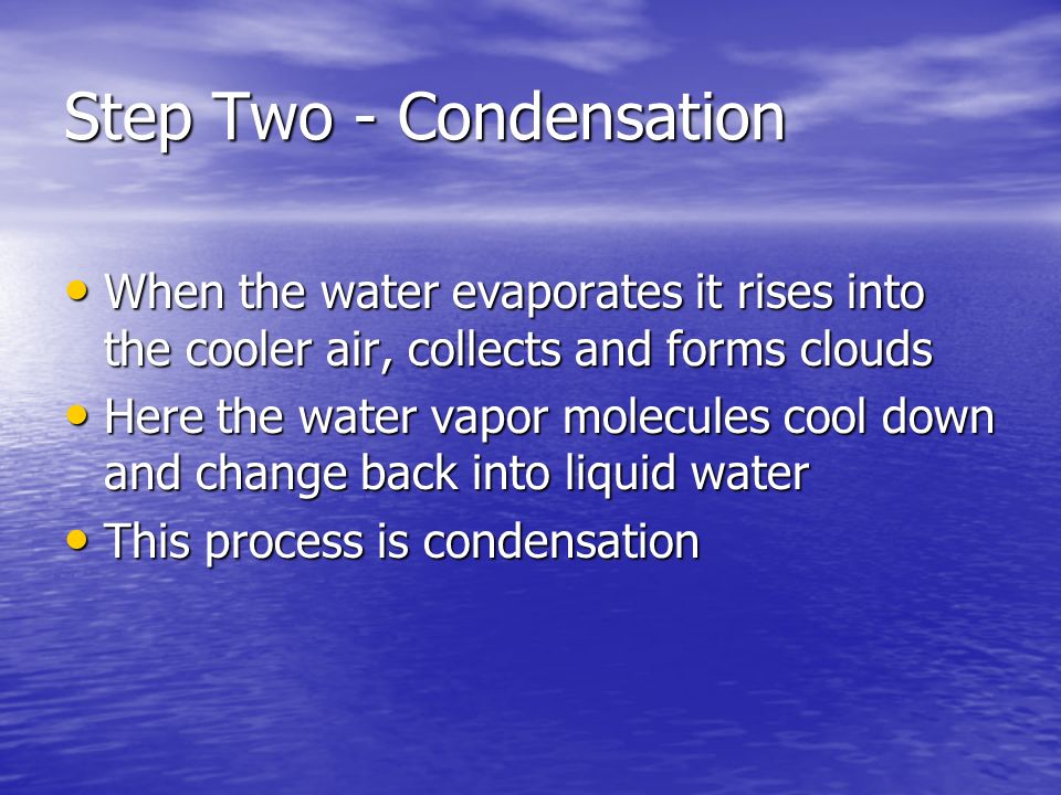 Step Two - Condensation When the water evaporates it rises into the cooler air, collects and forms clouds When the water evaporates it rises into the cooler air, collects and forms clouds Here the water vapor molecules cool down and change back into liquid water Here the water vapor molecules cool down and change back into liquid water This process is condensation This process is condensation
