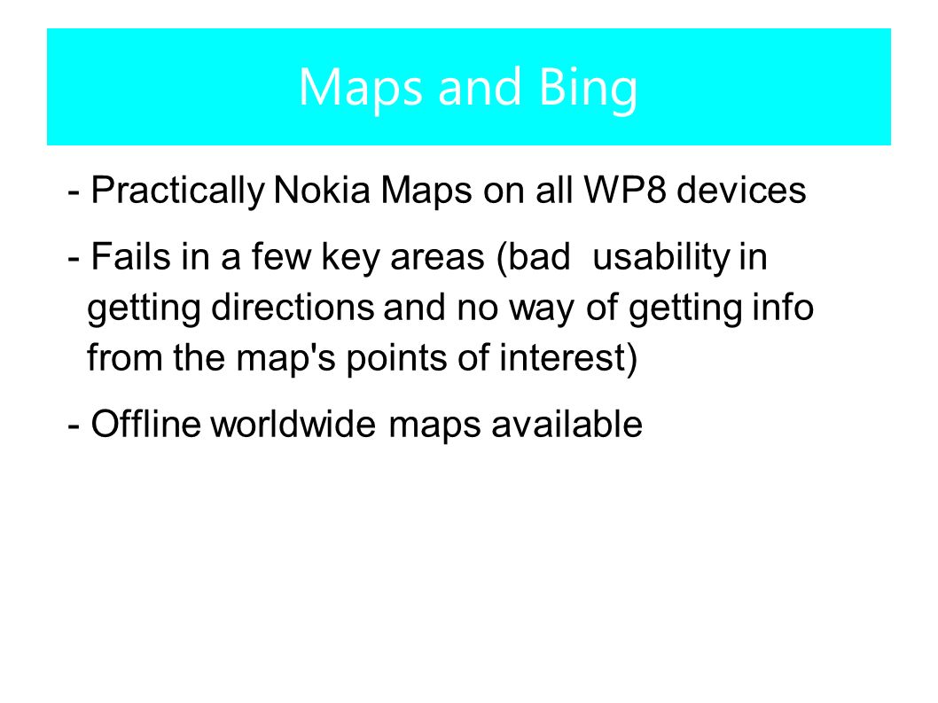 - Practically Nokia Maps on all WP8 devices - Fails in a few key areas (bad usability in getting directions and no way of getting info from the map s points of interest) - Offline worldwide maps available Maps and Bing