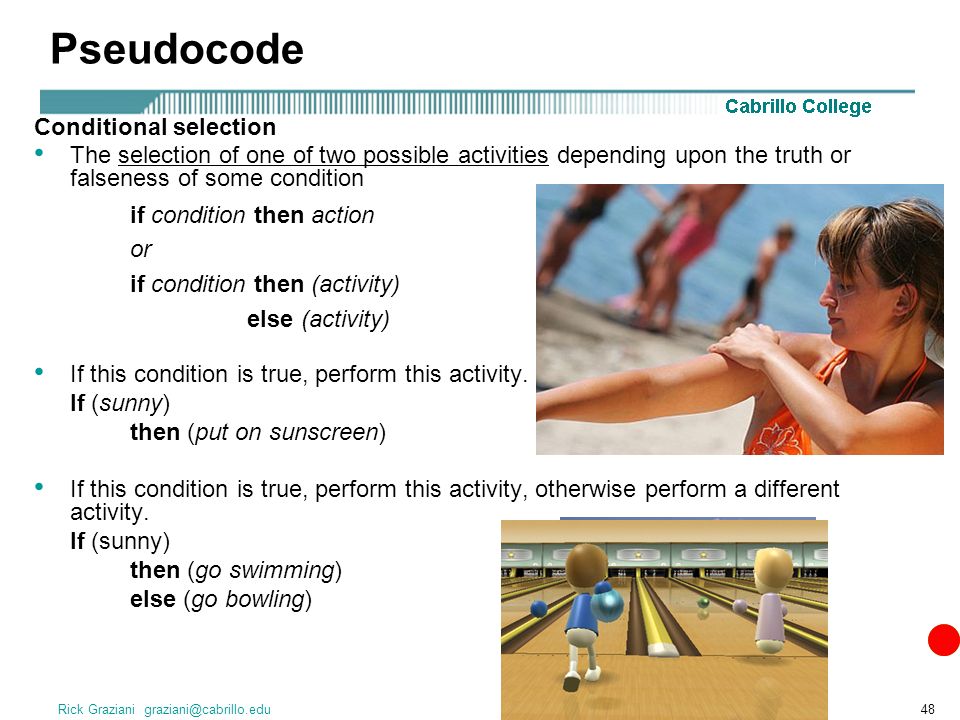 Rick Graziani Pseudocode Conditional selection The selection of one of two possible activities depending upon the truth or falseness of some condition if condition then action or if condition then (activity) else (activity) If this condition is true, perform this activity.