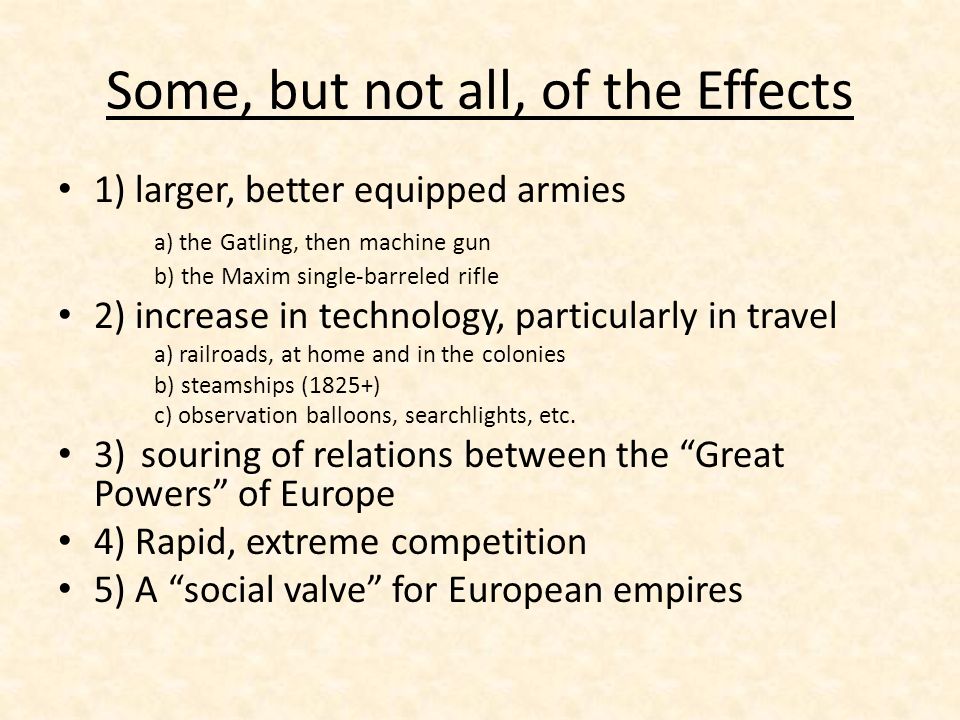 Some, but not all, of the Effects 1) larger, better equipped armies a) the Gatling, then machine gun b) the Maxim single-barreled rifle 2) increase in technology, particularly in travel a) railroads, at home and in the colonies b) steamships (1825+) c) observation balloons, searchlights, etc.