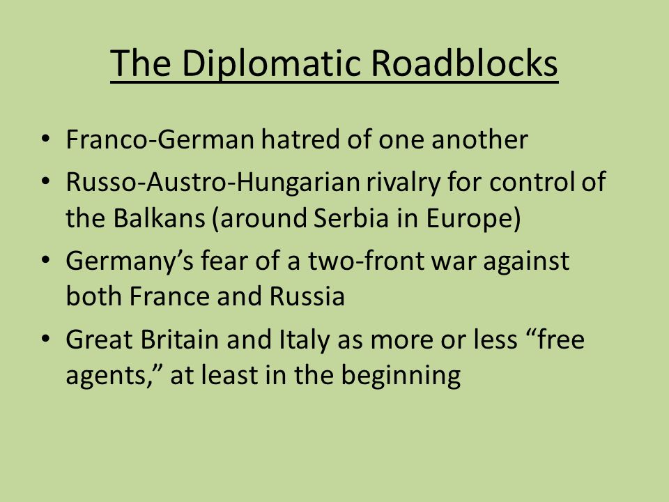 The Diplomatic Roadblocks Franco-German hatred of one another Russo-Austro-Hungarian rivalry for control of the Balkans (around Serbia in Europe) Germany’s fear of a two-front war against both France and Russia Great Britain and Italy as more or less free agents, at least in the beginning