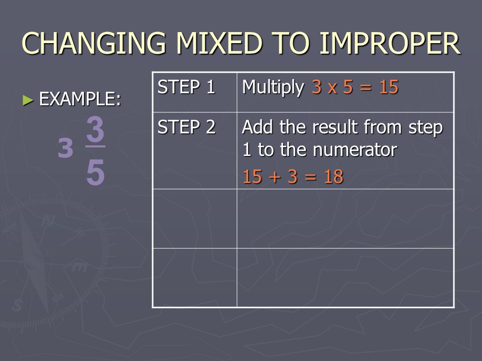 CHANGING MIXED TO IMPROPER ► EXAMPLE: STEP 1 Multiply 3 x 5 = 15 STEP 2 Add the result from step 1 to the numerator = 18