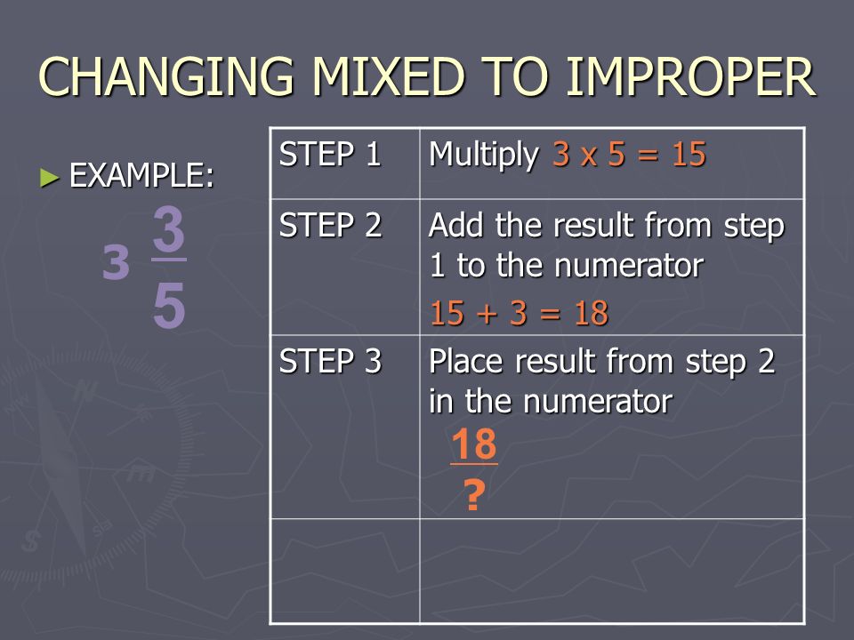 CHANGING MIXED TO IMPROPER ► EXAMPLE: STEP 1 Multiply 3 x 5 = 15 STEP 2 Add the result from step 1 to the numerator = 18 STEP 3 Place result from step 2 in the numerator 18