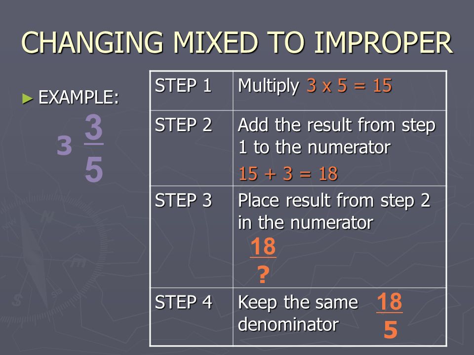 CHANGING MIXED TO IMPROPER ► EXAMPLE: STEP 1 Multiply 3 x 5 = 15 STEP 2 Add the result from step 1 to the numerator = 18 STEP 3 Place result from step 2 in the numerator STEP 4 Keep the same denominator 18 .