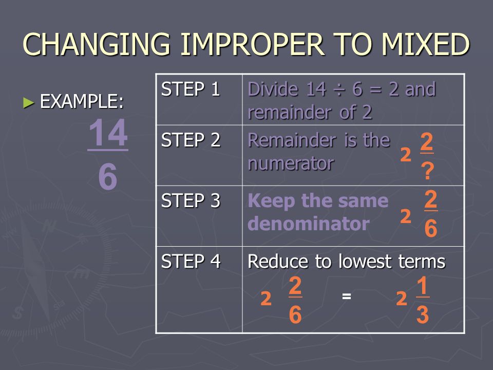 CHANGING IMPROPER TO MIXED ► EXAMPLE: 14 6 STEP 1 Divide 14 ÷ 6 = 2 and remainder of 2 STEP 2 Remainder is the numerator STEP 3 Keep the same denominator STEP 4 Reduce to lowest terms 2 2.