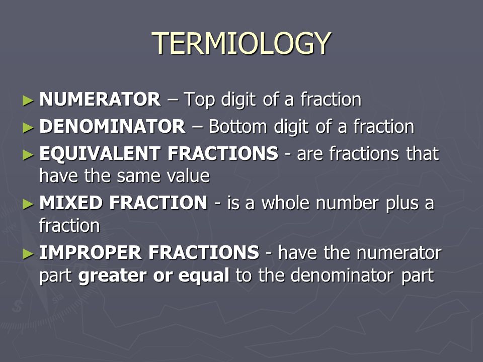 TERMIOLOGY ► NUMERATOR – Top digit of a fraction ► DENOMINATOR – Bottom digit of a fraction ► EQUIVALENT FRACTIONS - are fractions that have the same value ► MIXED FRACTION - is a whole number plus a fraction ► IMPROPER FRACTIONS - have the numerator part greater or equal to the denominator part