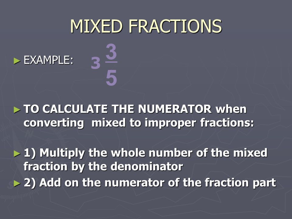 MIXED FRACTIONS ► EXAMPLE: ► TO CALCULATE THE NUMERATOR when converting mixed to improper fractions: ► TO CALCULATE THE NUMERATOR when converting mixed to improper fractions: ► 1) Multiply the whole number of the mixed fraction by the denominator ► 2) Add on the numerator of the fraction part
