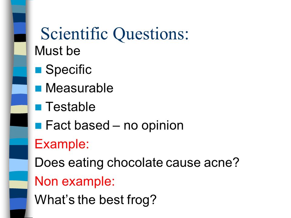 Scientific Questions: Must be Specific Measurable Testable Fact based – no opinion Example: Does eating chocolate cause acne.