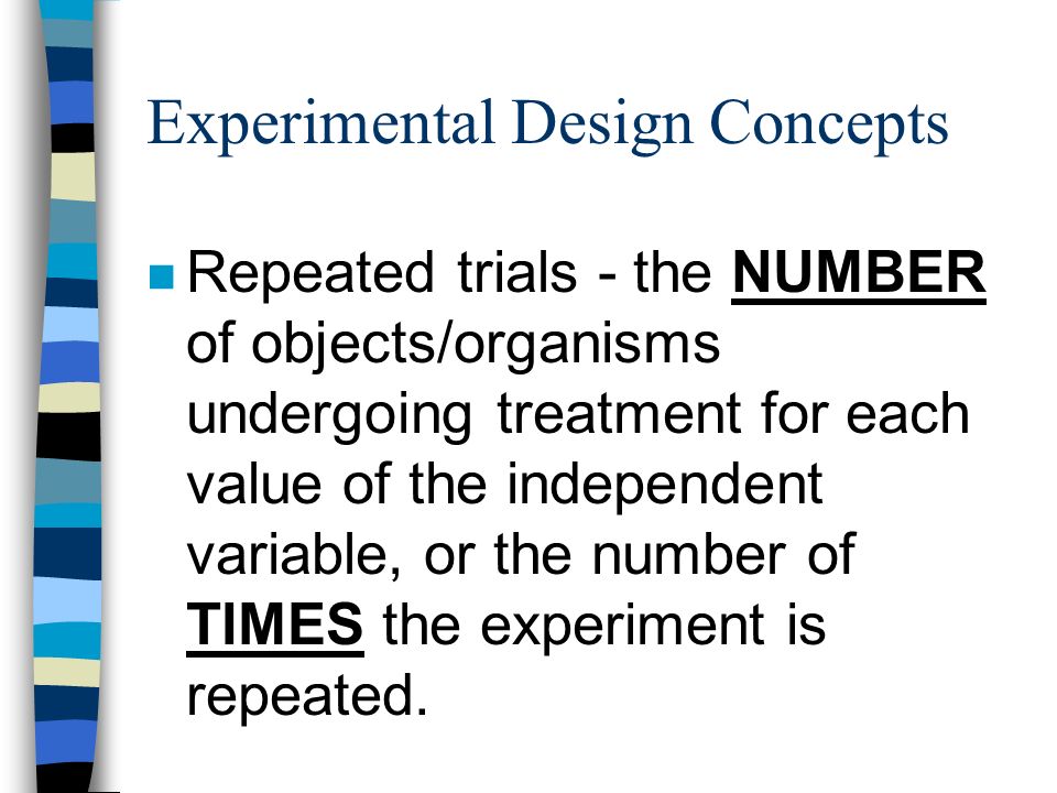 Experimental Design Concepts n Repeated trials - the NUMBER of objects/organisms undergoing treatment for each value of the independent variable, or the number of TIMES the experiment is repeated.