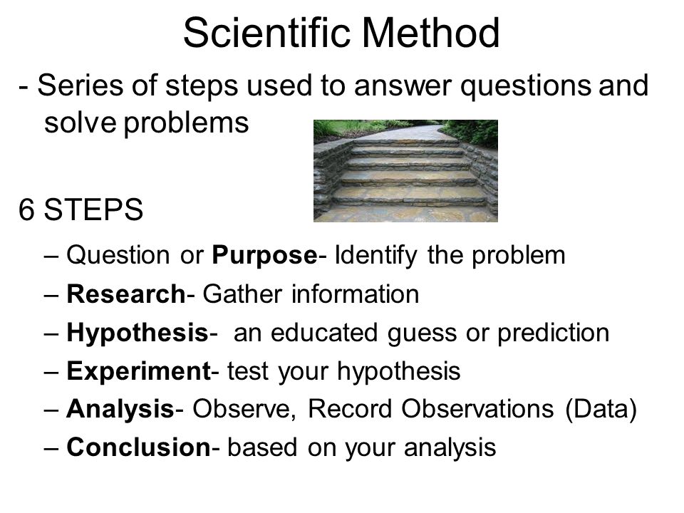 Scientific Method - Series of steps used to answer questions and solve problems 6 STEPS – Question or Purpose- Identify the problem – Research- Gather information – Hypothesis- an educated guess or prediction – Experiment- test your hypothesis – Analysis- Observe, Record Observations (Data) – Conclusion- based on your analysis