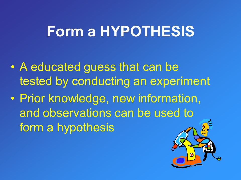 Form a HYPOTHESIS A educated guess that can be tested by conducting an experiment Prior knowledge, new information, and observations can be used to form a hypothesis