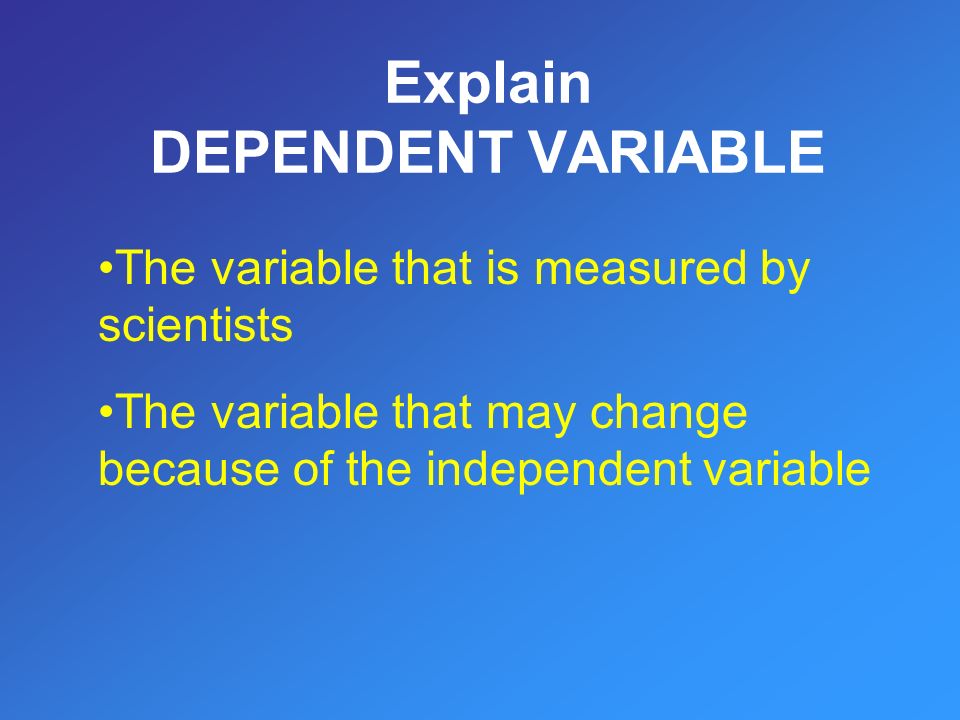 Explain DEPENDENT VARIABLE The variable that is measured by scientists The variable that may change because of the independent variable