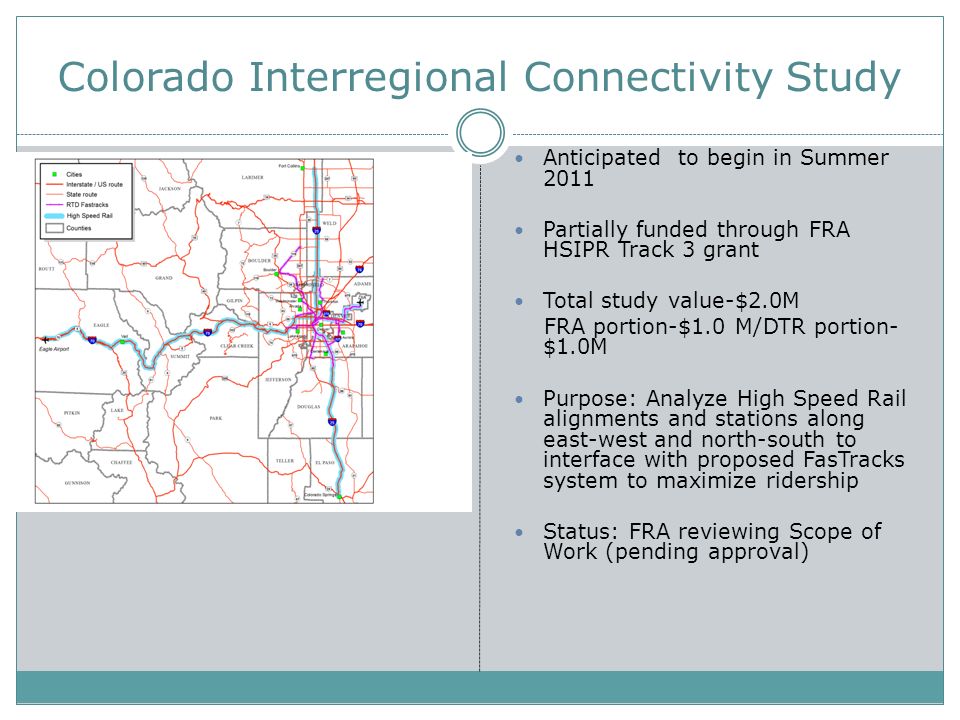 Colorado Interregional Connectivity Study Anticipated to begin in Summer 2011 Partially funded through FRA HSIPR Track 3 grant Total study value-$2.0M FRA portion-$1.0 M/DTR portion- $1.0M Purpose: Analyze High Speed Rail alignments and stations along east-west and north-south to interface with proposed FasTracks system to maximize ridership Status: FRA reviewing Scope of Work (pending approval)
