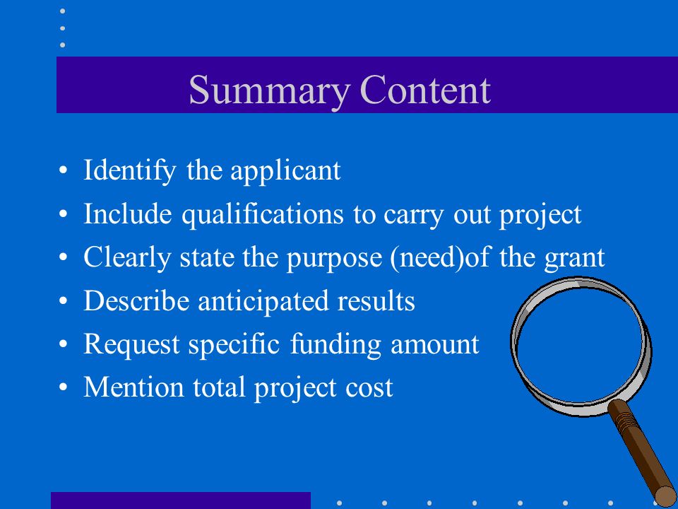 Summary Content Identify the applicant Include qualifications to carry out project Clearly state the purpose (need)of the grant Describe anticipated results Request specific funding amount Mention total project cost