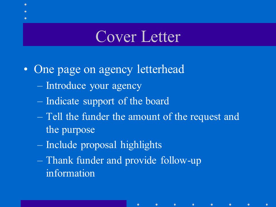 Cover Letter One page on agency letterhead –Introduce your agency –Indicate support of the board –Tell the funder the amount of the request and the purpose –Include proposal highlights –Thank funder and provide follow-up information