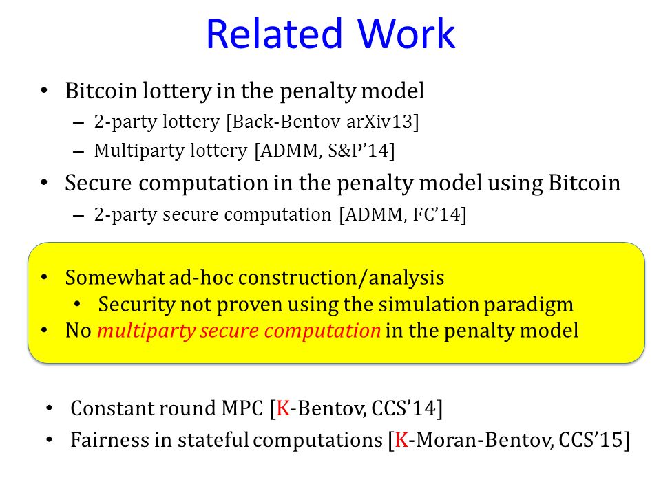 Related Work Bitcoin lottery in the penalty model – 2-party lottery [Back-Bentov arXiv13] – Multiparty lottery [ADMM, S&P’14] Secure computation in the penalty model using Bitcoin – 2-party secure computation [ADMM, FC’14] Somewhat ad-hoc construction/analysis Security not proven using the simulation paradigm No multiparty secure computation in the penalty model Somewhat ad-hoc construction/analysis Security not proven using the simulation paradigm No multiparty secure computation in the penalty model Constant round MPC [K-Bentov, CCS’14] Fairness in stateful computations [K-Moran-Bentov, CCS’15]