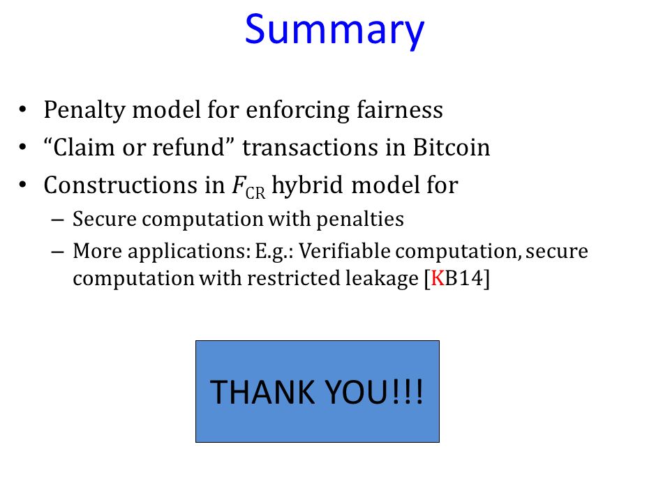 Summary Penalty model for enforcing fairness Claim or refund transactions in Bitcoin Constructions in F CR hybrid model for – Secure computation with penalties – More applications: E.g.: Verifiable computation, secure computation with restricted leakage [KB14] THANK YOU!!!