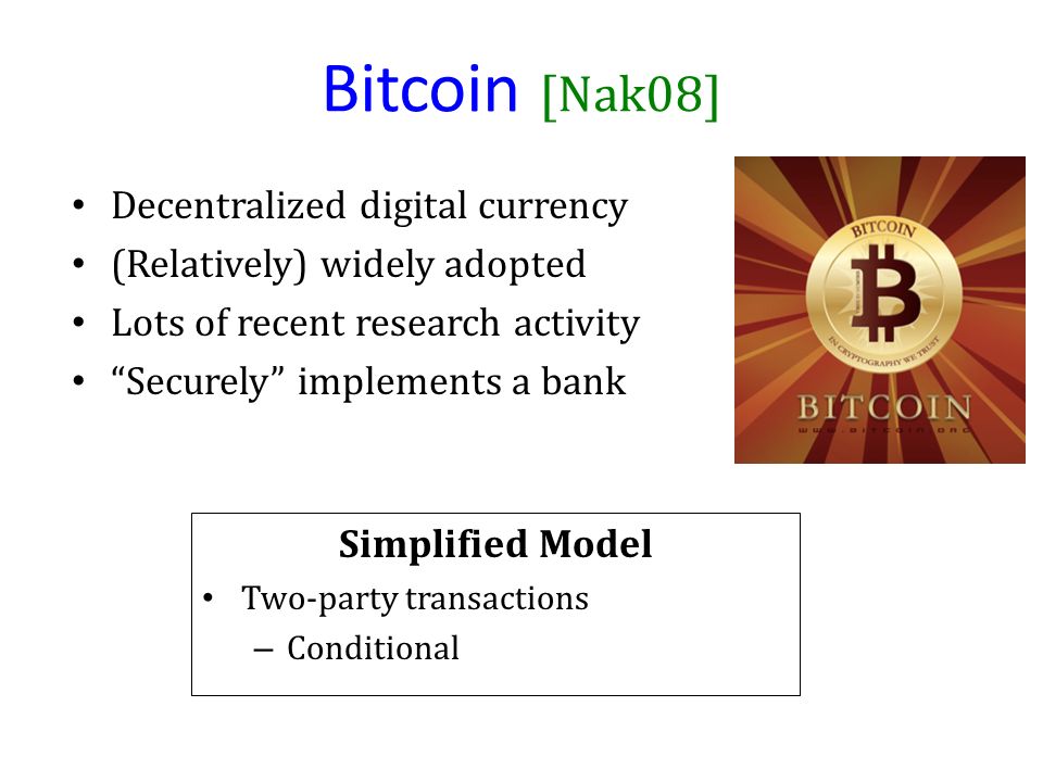 Bitcoin [Nak08] Decentralized digital currency (Relatively) widely adopted Lots of recent research activity Securely implements a bank Simplified Model Two-party transactions – Conditional