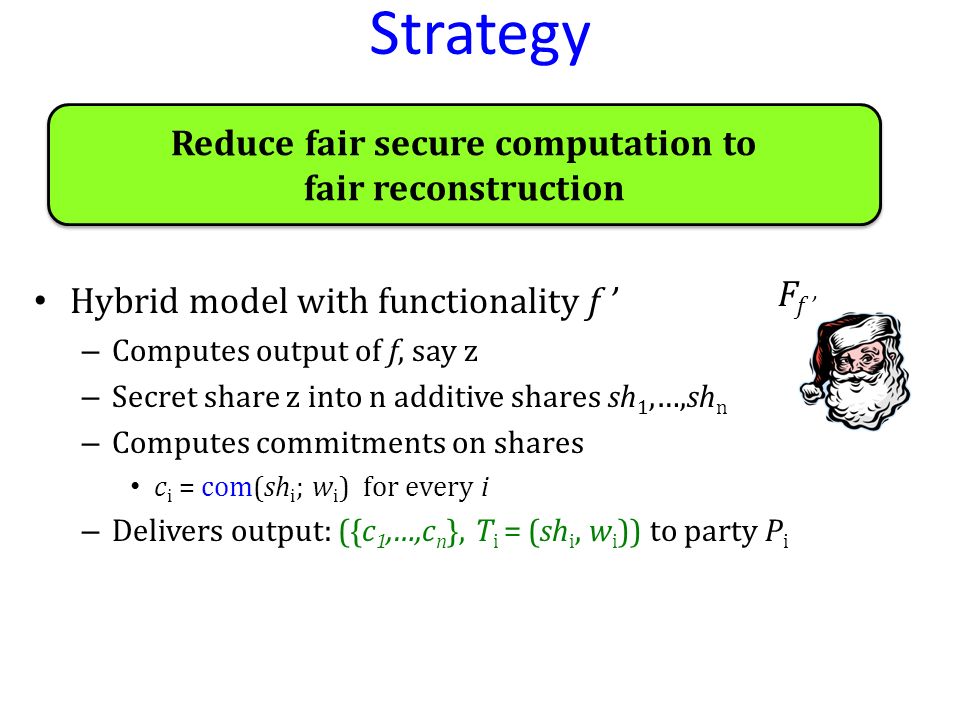 Strategy Hybrid model with functionality f ’ – Computes output of f, say z – Secret share z into n additive shares sh 1,…,sh n – Computes commitments on shares c i = com(sh i ; w i ) for every i – Delivers output: ({c 1,…,c n }, T i = (sh i, w i )) to party P i F f ’ Reduce fair secure computation to fair reconstruction Reduce fair secure computation to fair reconstruction
