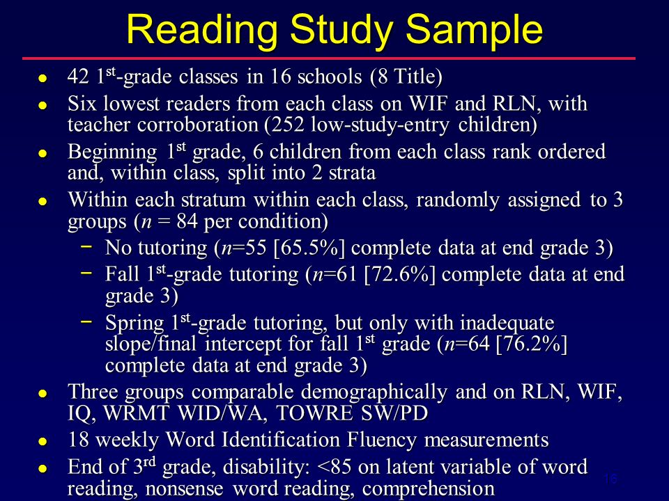 16 Reading Study Sample 42 1 st -grade classes in 16 schools (8 Title) 42 1 st -grade classes in 16 schools (8 Title) Six lowest readers from each class on WIF and RLN, with teacher corroboration (252 low-study-entry children) Six lowest readers from each class on WIF and RLN, with teacher corroboration (252 low-study-entry children) Beginning 1 st grade, 6 children from each class rank ordered and, within class, split into 2 strata Beginning 1 st grade, 6 children from each class rank ordered and, within class, split into 2 strata Within each stratum within each class, randomly assigned to 3 groups (n = 84 per condition) Within each stratum within each class, randomly assigned to 3 groups (n = 84 per condition) − No tutoring (n=55 [65.5%] complete data at end grade 3) − Fall 1 st -grade tutoring (n=61 [72.6%] complete data at end grade 3) − Spring 1 st -grade tutoring, but only with inadequate slope/final intercept for fall 1 st grade (n=64 [76.2%] complete data at end grade 3) Three groups comparable demographically and on RLN, WIF, IQ, WRMT WID/WA, TOWRE SW/PD Three groups comparable demographically and on RLN, WIF, IQ, WRMT WID/WA, TOWRE SW/PD 18 weekly Word Identification Fluency measurements 18 weekly Word Identification Fluency measurements End of 3 rd grade, disability: <85 on latent variable of word reading, nonsense word reading, comprehension End of 3 rd grade, disability: <85 on latent variable of word reading, nonsense word reading, comprehension