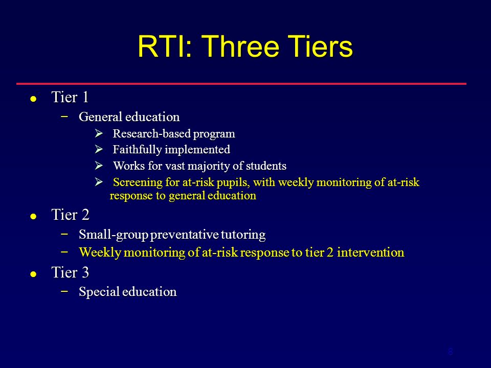 8 RTI: Three Tiers Tier 1 Tier 1 − General education  Research-based program  Faithfully implemented  Works for vast majority of students  Screening for at-risk pupils, with weekly monitoring of at-risk response to general education Tier 2 Tier 2 − Small-group preventative tutoring − Weekly monitoring of at-risk response to tier 2 intervention Tier 3 Tier 3 − Special education