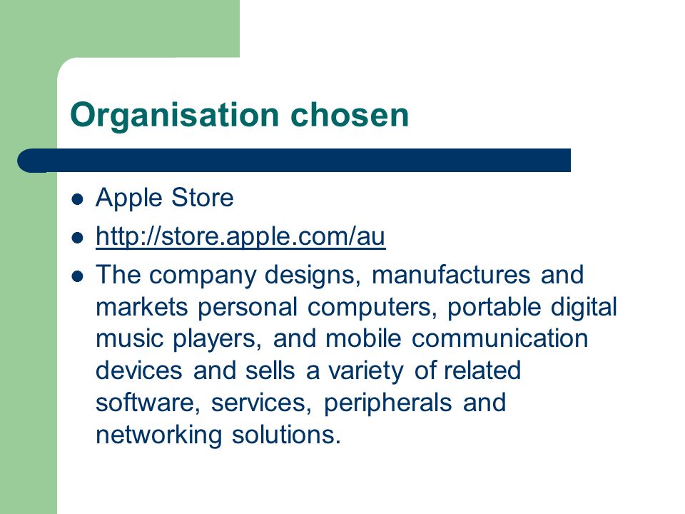 Organisation chosen Apple Store   The company designs, manufactures and markets personal computers, portable digital music players, and mobile communication devices and sells a variety of related software, services, peripherals and networking solutions.