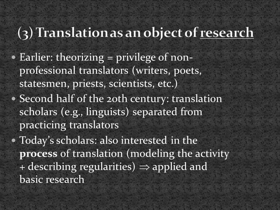 Earlier: theorizing = privilege of non- professional translators (writers, poets, statesmen, priests, scientists, etc.) Second half of the 20th century: translation scholars (e.g., linguists) separated from practicing translators Today’s scholars: also interested in the process of translation (modeling the activity + describing regularities)  applied and basic research