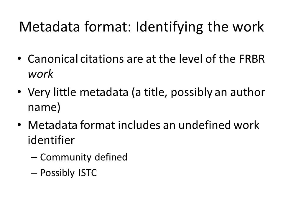 Metadata format: Identifying the work Canonical citations are at the level of the FRBR work Very little metadata (a title, possibly an author name) Metadata format includes an undefined work identifier – Community defined – Possibly ISTC