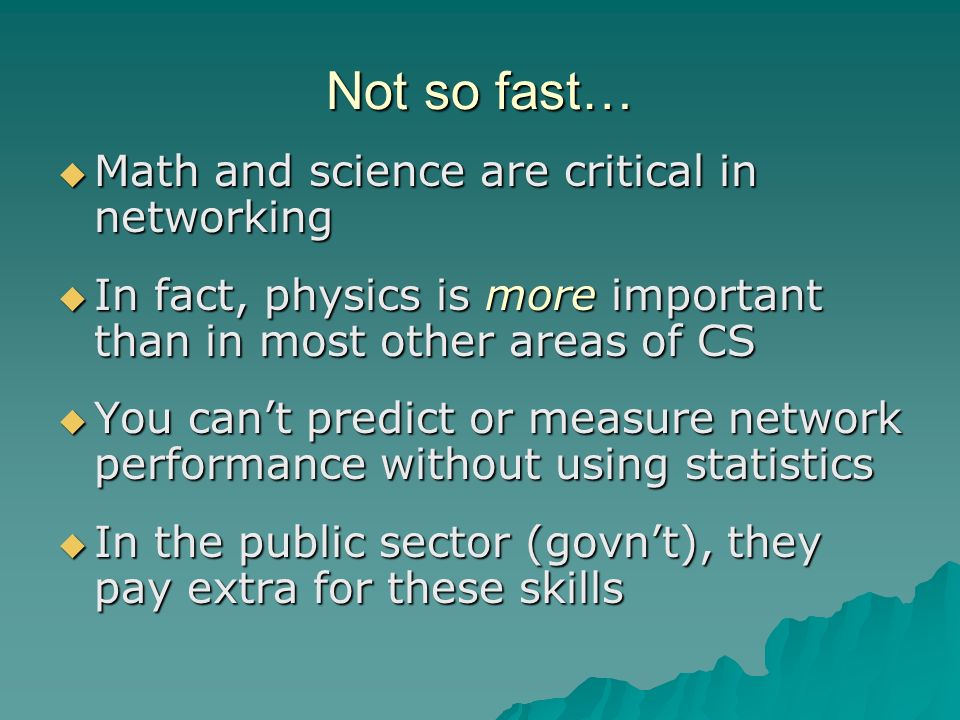 Not so fast…  Math and science are critical in networking  In fact, physics is more important than in most other areas of CS  You can’t predict or measure network performance without using statistics  In the public sector (govn’t), they pay extra for these skills
