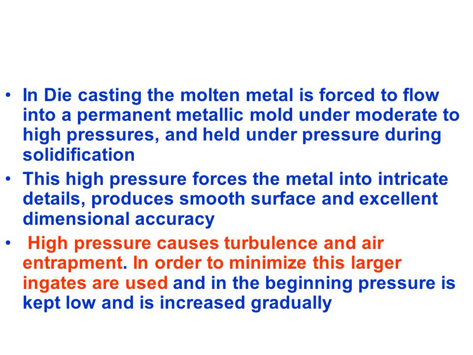 In Die casting the molten metal is forced to flow into a permanent metallic mold under moderate to high pressures, and held under pressure during solidification This high pressure forces the metal into intricate details, produces smooth surface and excellent dimensional accuracy High pressure causes turbulence and air entrapment.