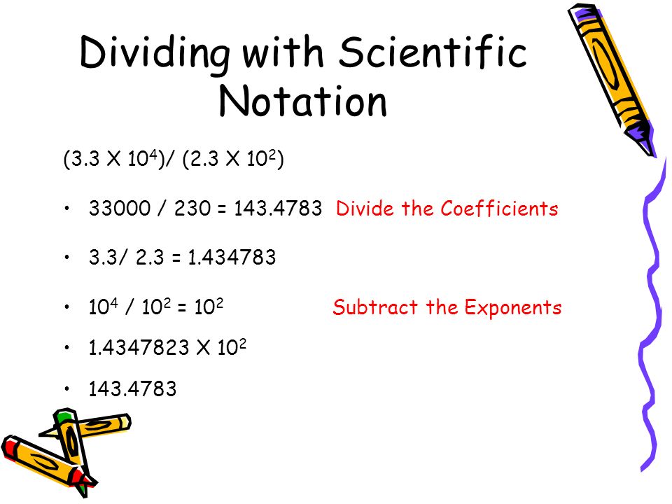 Dividing with Scientific Notation (3.3 X 10 4 )/ (2.3 X 10 2 ) / 230 = Divide the Coefficients 3.3/ 2.3 = / 10 2 = 10 2 Subtract the Exponents X