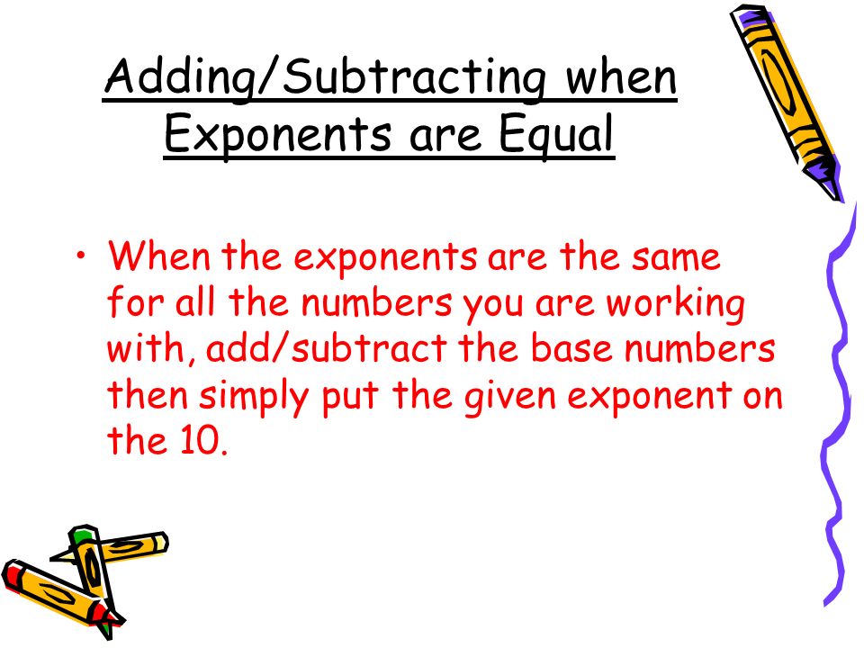 Adding/Subtracting when Exponents are Equal When the exponents are the same for all the numbers you are working with, add/subtract the base numbers then simply put the given exponent on the 10.