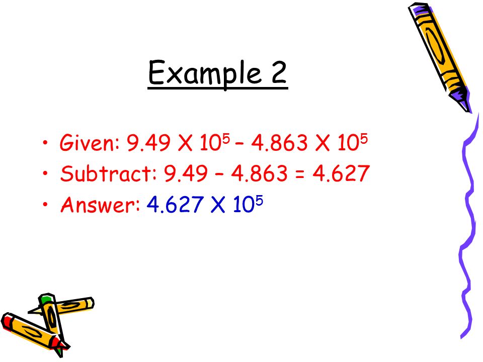 Example 2 Given: 9.49 X 10 5 – X 10 5 Subtract: 9.49 – = Answer: X 10 5