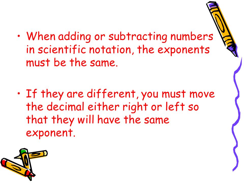 When adding or subtracting numbers in scientific notation, the exponents must be the same.