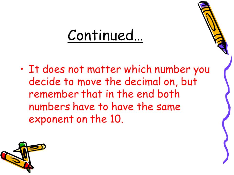 Continued… It does not matter which number you decide to move the decimal on, but remember that in the end both numbers have to have the same exponent on the 10.