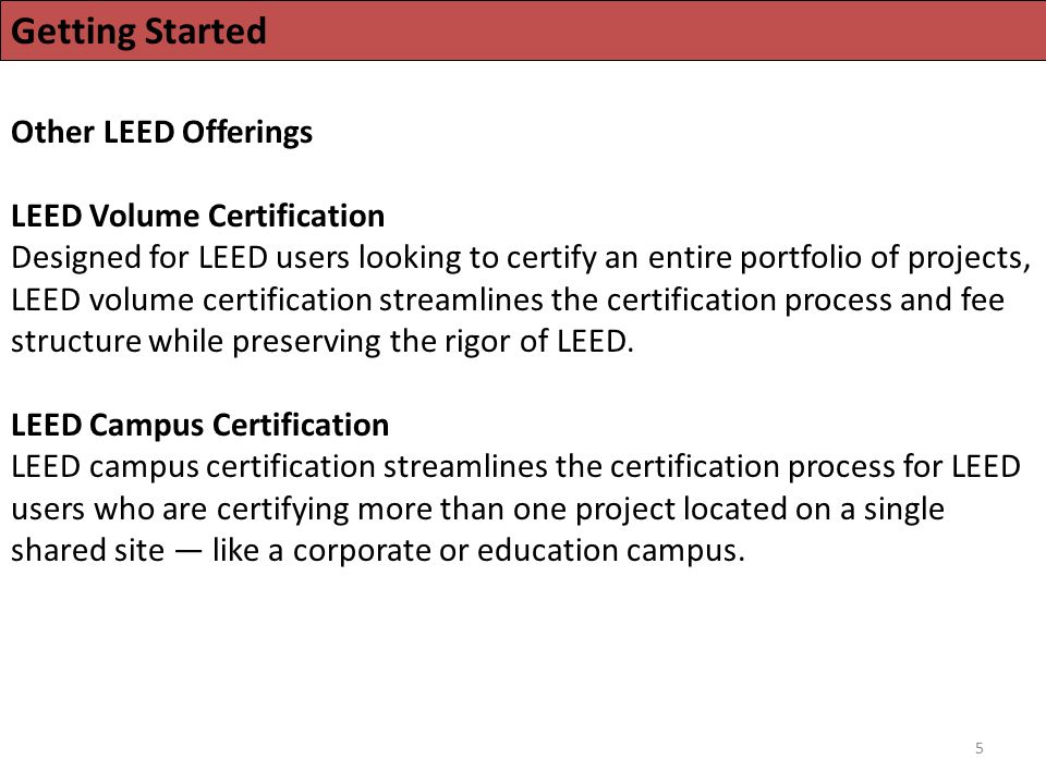 5 Getting Started Other LEED Offerings LEED Volume Certification Designed for LEED users looking to certify an entire portfolio of projects, LEED volume certification streamlines the certification process and fee structure while preserving the rigor of LEED.