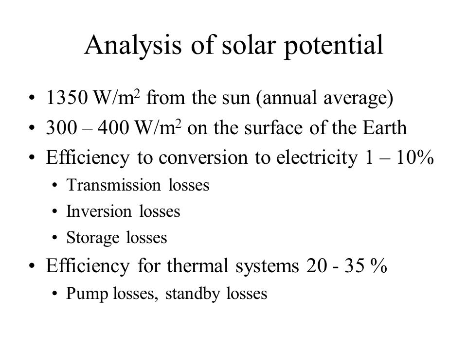 Analysis of solar potential 1350 W/m 2 from the sun (annual average) 300 – 400 W/m 2 on the surface of the Earth Efficiency to conversion to electricity 1 – 10% Transmission losses Inversion losses Storage losses Efficiency for thermal systems % Pump losses, standby losses