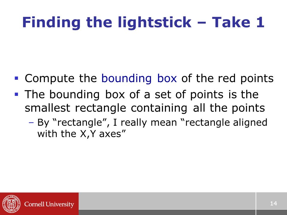 14 Finding the lightstick – Take 1  Compute the bounding box of the red points  The bounding box of a set of points is the smallest rectangle containing all the points –By rectangle , I really mean rectangle aligned with the X,Y axes