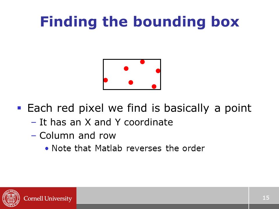 Finding the bounding box  Each red pixel we find is basically a point –It has an X and Y coordinate –Column and row Note that Matlab reverses the order 15