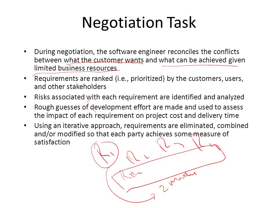 Negotiation Task During negotiation, the software engineer reconciles the conflicts between what the customer wants and what can be achieved given limited business resources Requirements are ranked (i.e., prioritized) by the customers, users, and other stakeholders Risks associated with each requirement are identified and analyzed Rough guesses of development effort are made and used to assess the impact of each requirement on project cost and delivery time Using an iterative approach, requirements are eliminated, combined and/or modified so that each party achieves some measure of satisfaction