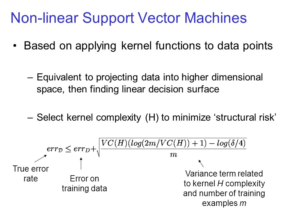 Non-linear Support Vector Machines Based on applying kernel functions to data points –Equivalent to projecting data into higher dimensional space, then finding linear decision surface –Select kernel complexity (H) to minimize ‘structural risk’ Error on training data Variance term related to kernel H complexity and number of training examples m True error rate