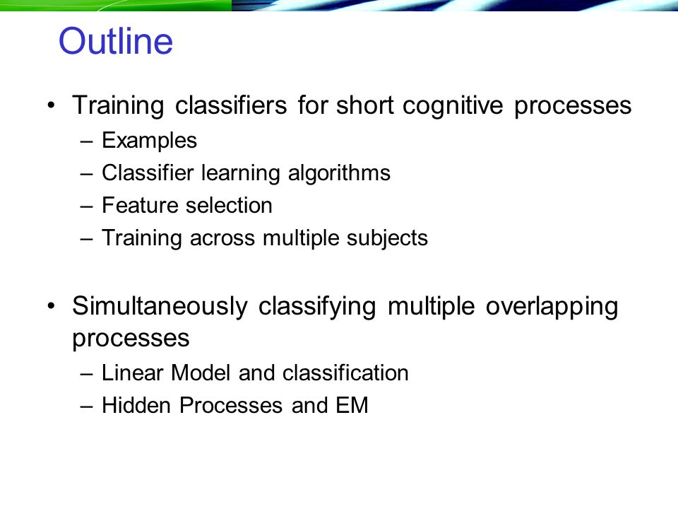 Outline Training classifiers for short cognitive processes –Examples –Classifier learning algorithms –Feature selection –Training across multiple subjects Simultaneously classifying multiple overlapping processes –Linear Model and classification –Hidden Processes and EM