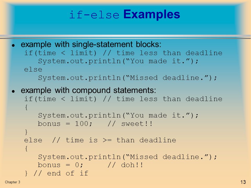 Chapter 3 13 if-else Examples l example with single-statement blocks: if(time < limit) // time less than deadline System.out.println( You made it. ); else System.out.println( Missed deadline. ); l example with compound statements: if(time < limit) // time less than deadline { System.out.println( You made it. ); bonus = 100; // sweet!.
